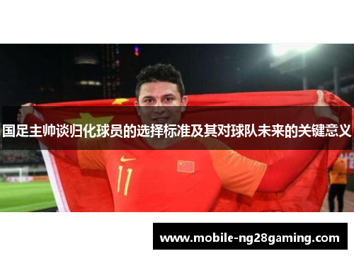 国足主帅谈归化球员的选择标准及其对球队未来的关键意义