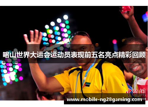 喀山世界大运会运动员表现前五名亮点精彩回顾