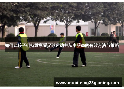 如何让孩子们持续享受足球运动并从中获益的有效方法与策略