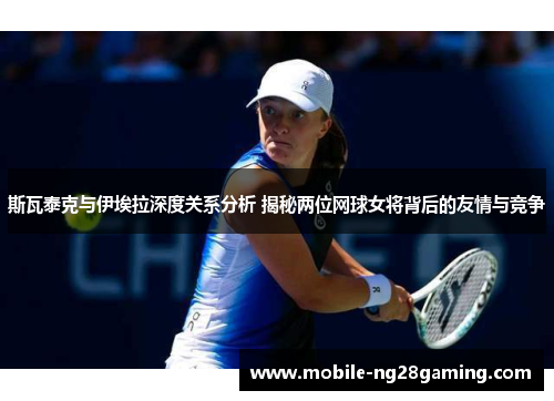 斯瓦泰克与伊埃拉深度关系分析 揭秘两位网球女将背后的友情与竞争