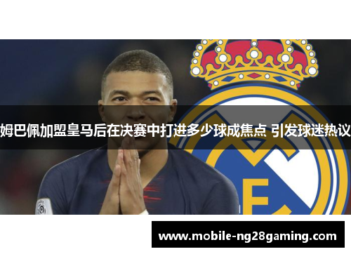 姆巴佩加盟皇马后在决赛中打进多少球成焦点 引发球迷热议
