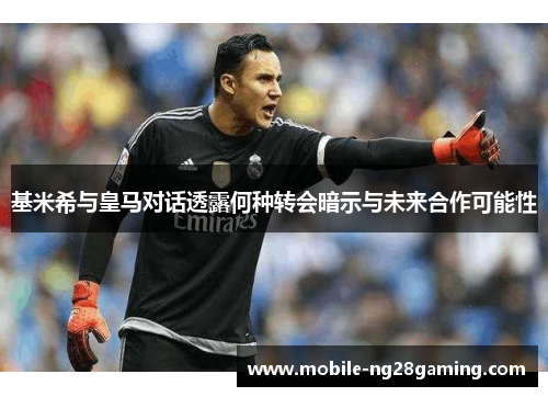 基米希与皇马对话透露何种转会暗示与未来合作可能性