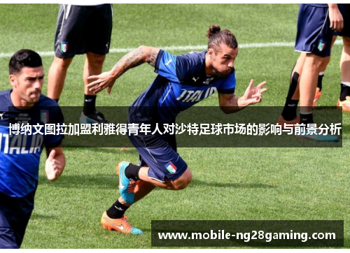 博纳文图拉加盟利雅得青年人对沙特足球市场的影响与前景分析