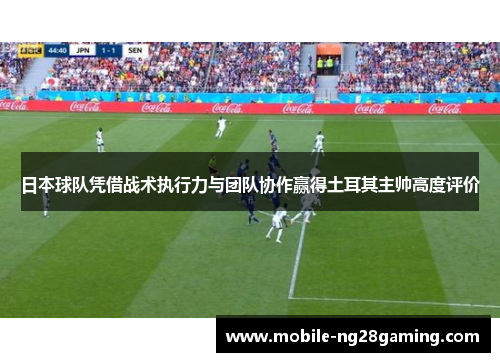 日本球队凭借战术执行力与团队协作赢得土耳其主帅高度评价