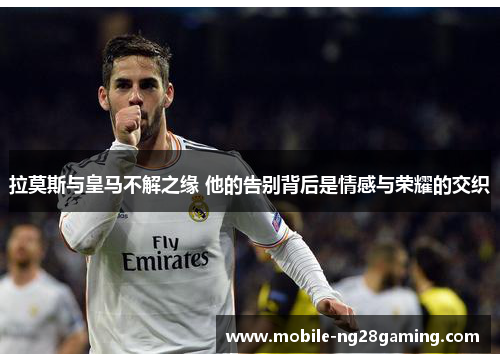 拉莫斯与皇马不解之缘 他的告别背后是情感与荣耀的交织