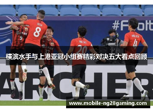 横滨水手与上港亚冠小组赛精彩对决五大看点回顾