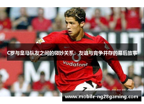 C罗与皇马队友之间的微妙关系：友谊与竞争并存的幕后故事