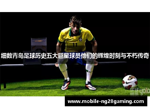 细数青岛足球历史五大巨星球员他们的辉煌时刻与不朽传奇