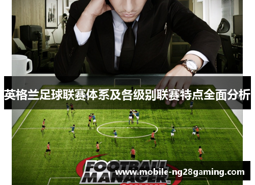 英格兰足球联赛体系及各级别联赛特点全面分析 英格兰足球联赛体系及各级别联赛特点全面分析