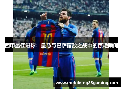 西甲最佳进球:皇马与巴萨宿敌之战中的惊艳瞬间 西甲最佳进球:皇马与巴萨宿敌之战中的惊艳瞬间