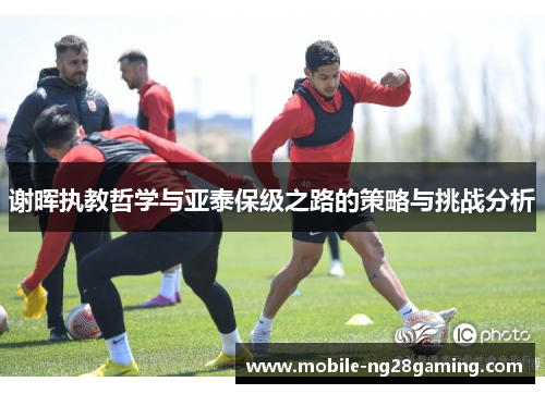 谢晖执教哲学与亚泰保级之路的策略与挑战分析 谢晖执教哲学与亚泰保级之路的策略与挑战分析