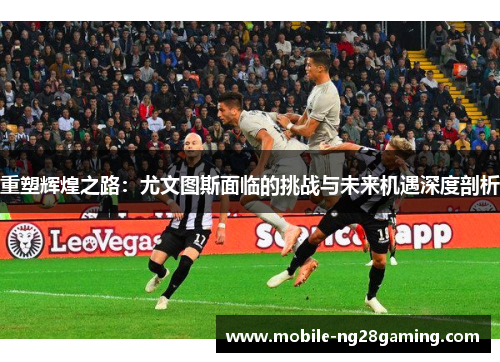 重塑辉煌之路:尤文图斯面临的挑战与未来机遇深度剖析 重塑辉煌之路:尤文图斯面临的挑战与未来机遇深度剖析