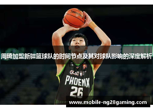 周琦加盟新疆篮球队的时间节点及其对球队影响的深度解析
