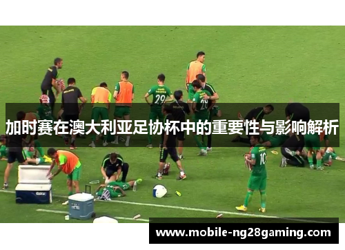 加时赛在澳大利亚足协杯中的重要性与影响解析