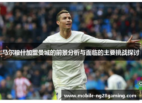 马尔穆什加盟曼城的前景分析与面临的主要挑战探讨 马尔穆什加盟曼城的前景分析与面临的主要挑战探讨