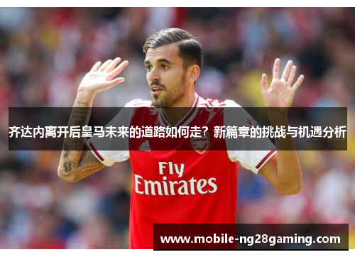 齐达内离开后皇马未来的道路如何走？新篇章的挑战与机遇分析
