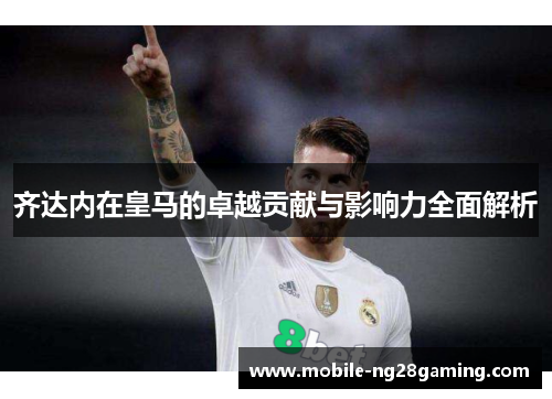 齐达内在皇马的卓越贡献与影响力全面解析 齐达内在皇马的卓越贡献与影响力全面解析