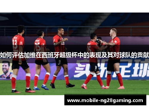 如何评估加维在西班牙超级杯中的表现及其对球队的贡献