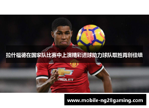 拉什福德在国家队比赛中上演精彩进球助力球队取胜再创佳绩 拉什福德在国家队比赛中上演精彩进球助力球队取胜再创佳绩