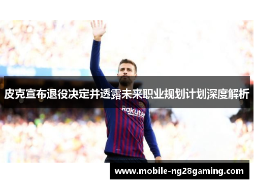 皮克宣布退役决定并透露未来职业规划计划深度解析 皮克宣布退役决定并透露未来职业规划计划深度解析