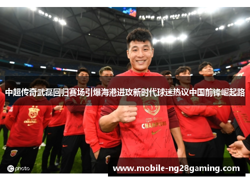 中超传奇武磊回归赛场引爆海港进攻新时代球迷热议中国前锋崛起路 中超传奇武磊回归赛场引爆海港进攻新时代球迷热议中国前锋崛起路