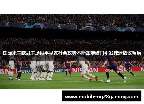 国际米兰欧冠主场闷平皇家社会攻势不断却难破门引发球迷热议赛后 国际米兰欧冠主场闷平皇家社会攻势不断却难破门引发球迷热议赛后