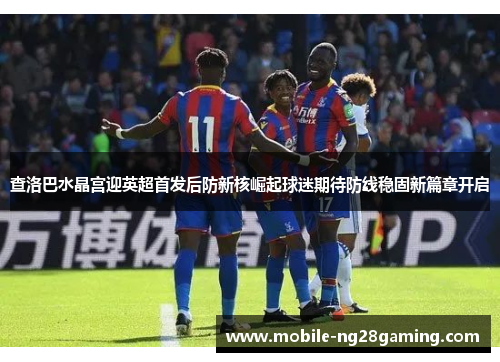 查洛巴水晶宫迎英超首发后防新核崛起球迷期待防线稳固新篇章开启 查洛巴水晶宫迎英超首发后防新核崛起球迷期待防线稳固新篇章开启