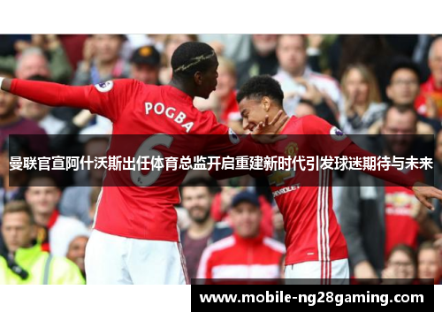 曼联官宣阿什沃斯出任体育总监开启重建新时代引发球迷期待与未来