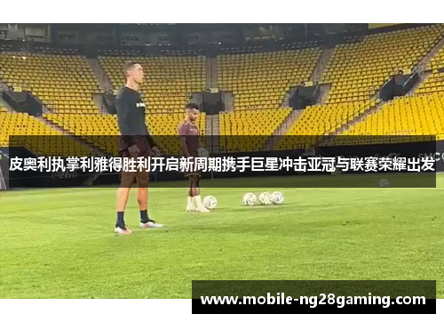 皮奥利执掌利雅得胜利开启新周期携手巨星冲击亚冠与联赛荣耀出发 皮奥利执掌利雅得胜利开启新周期携手巨星冲击亚冠与联赛荣耀出发