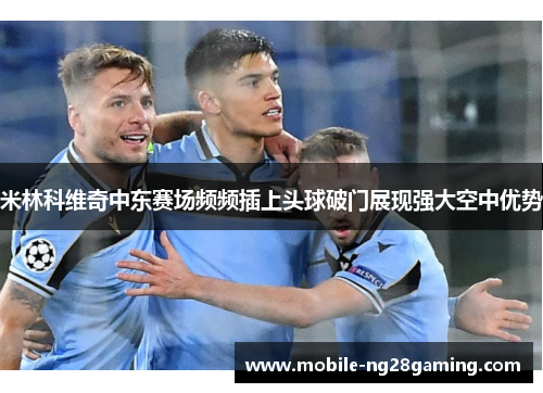 米林科维奇中东赛场频频插上头球破门展现强大空中优势
