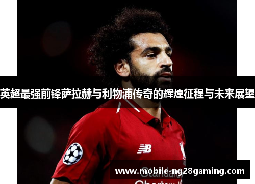 英超最强前锋萨拉赫与利物浦传奇的辉煌征程与未来展望