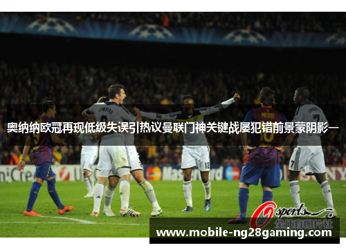 奥纳纳欧冠再现低级失误引热议曼联门神关键战屡犯错前景蒙阴影一 奥纳纳欧冠再现低级失误引热议曼联门神关键战屡犯错前景蒙阴影一