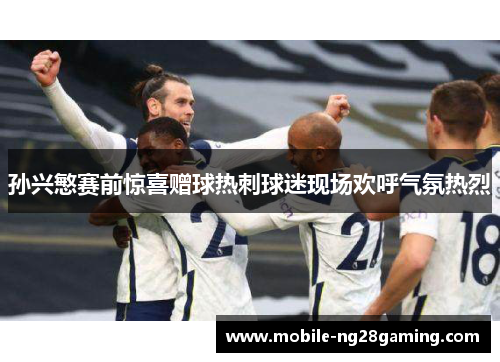 孙兴慜赛前惊喜赠球热刺球迷现场欢呼气氛热烈 孙兴慜赛前惊喜赠球热刺球迷现场欢呼气氛热烈
